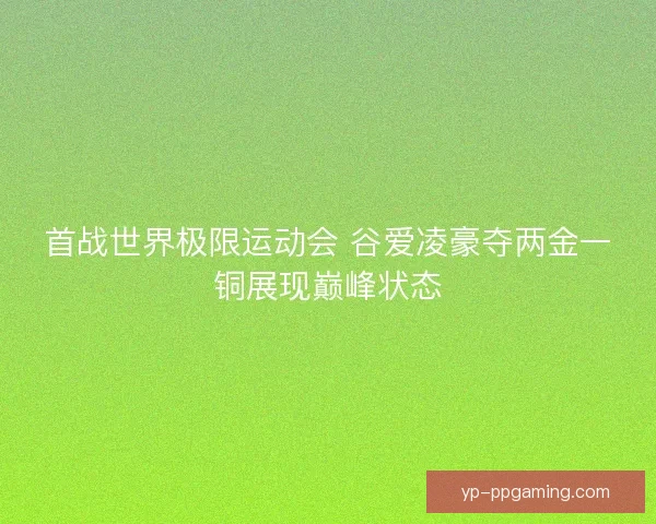 首战世界极限运动会 谷爱凌豪夺两金一铜展现巅峰状态