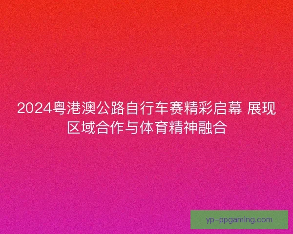 2024粤港澳公路自行车赛精彩启幕 展现区域合作与体育精神融合