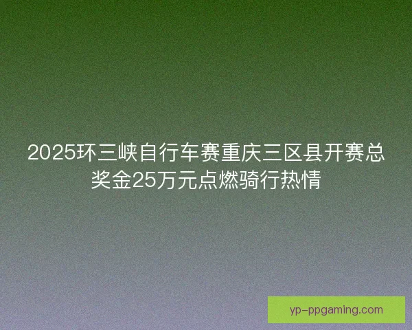 2025环三峡自行车赛重庆三区县开赛总奖金25万元点燃骑行热情